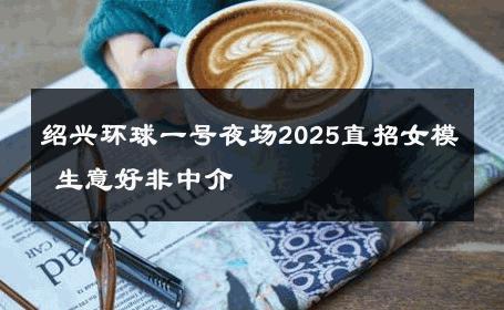 绍兴环球一号夜场2025直招女模 生意好非中介