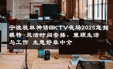 宁波桂林神话IIIKTV夜场2025急招模特-灵活时间安排，兼顾生活与工作 生意好非中介
