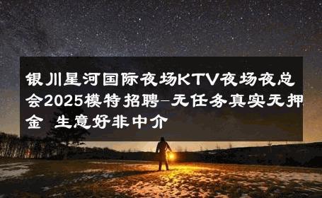银川星河国际夜场KTV夜场夜总会2025模特招聘-无任务真实无押金 生意好非中介
