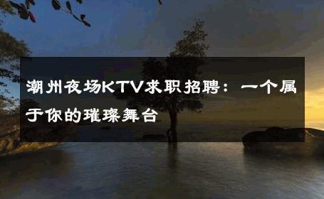 潮州夜场KTV求职招聘：一个属于你的璀璨舞台