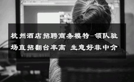 杭州酒店招聘商务模特-领队驻场直招翻台率高 生意好非中介