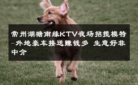 常州湖塘南缘KTV夜场招揽模特-外地豪车接送赚钱多 生意好非中介