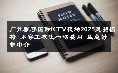 广州雅尊国际KTV夜场2025急招模特-不穿工衣免一切费用 生意好非中介
