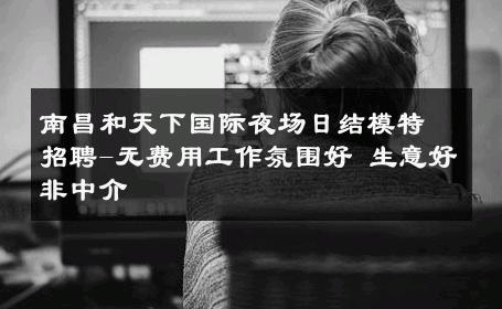南昌和天下国际夜场日结模特招聘-无费用工作氛围好 生意好非中介