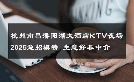 杭州南昌潘阳湖大酒店KTV夜场2025急招模特 生意好非中介