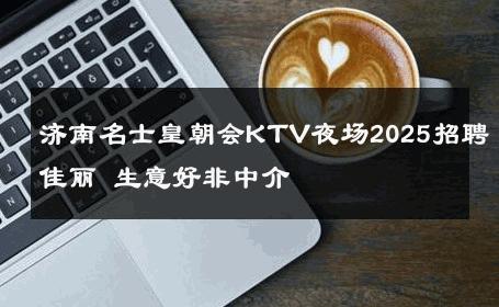 济南名士皇朝会KTV夜场2025招聘佳丽 生意好非中介