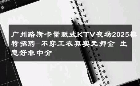 广州路斯卡量贩式KTV夜场2025模特招聘-不穿工衣真实无押金 生意好非中介