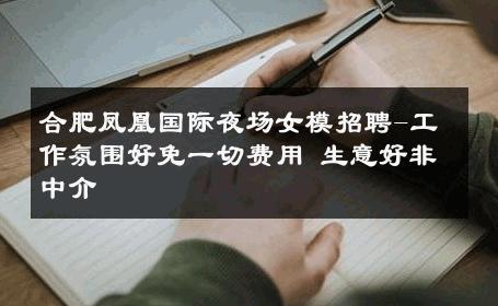 合肥凤凰国际夜场女模招聘-工作氛围好免一切费用 生意好非中介