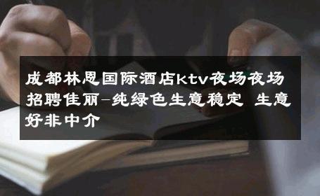 成都林恩国际酒店ktv夜场夜场招聘佳丽-纯绿色生意稳定 生意好非中介