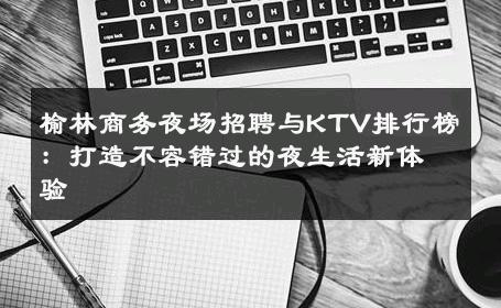 榆林商务夜场招聘与KTV排行榜：打造不容错过的夜生活新体验