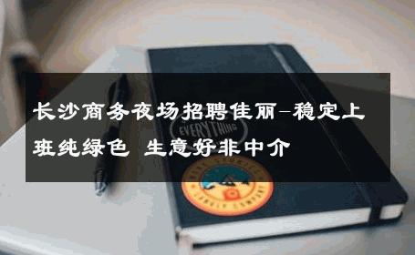 长沙商务夜场招聘佳丽-稳定上班纯绿色 生意好非中介