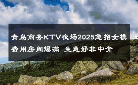 青岛商务KTV夜场2025急招女模-无费用房间爆满 生意好非中介
