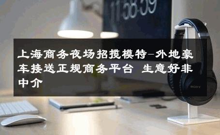 上海商务夜场招揽模特-外地豪车接送正规商务平台 生意好非中介