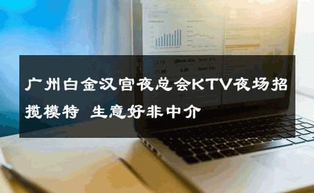 广州白金汉宫夜总会KTV夜场招揽模特 生意好非中介