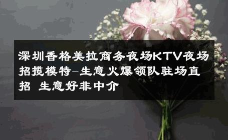 深圳香格美拉商务夜场KTV夜场招揽模特-生意火爆领队驻场直招 生意好非中介