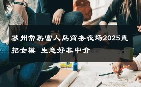 苏州常熟富人岛商务夜场2025直招女模 生意好非中介