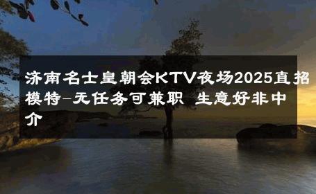 济南名士皇朝会KTV夜场2025直招模特-无任务可兼职 生意好非中介