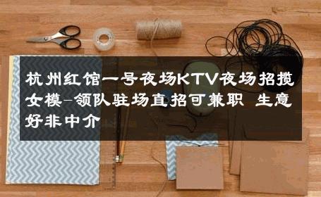 杭州红馆一号夜场KTV夜场招揽女模-领队驻场直招可兼职 生意好非中介