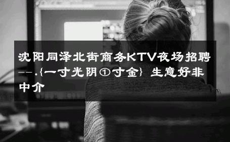 沈阳同泽北街商务KTV夜场招聘--.{一寸光阴①寸金} 生意好非中介