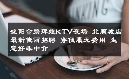 沈阳金碧辉煌KTV夜场 北顺城店最新佳丽招聘-穿便服无费用 生意好非中介