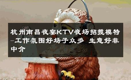 杭州南昌夜宴KTV夜场招揽模特-工作氛围好场子众多 生意好非中介