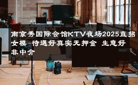 南京秀国际会馆KTV夜场2025直招女模-待遇好真实无押金 生意好非中介