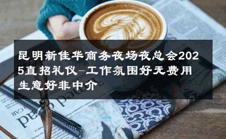 昆明新佳华商务夜场夜总会2025直招礼仪-工作氛围好无费用 生意好非中介