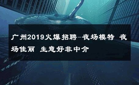 广州2019火爆招聘-夜场模特 夜场佳丽 生意好非中介