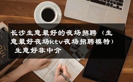 长沙生意最好的夜场招聘（生意最好夜场ktv夜场招聘模特） 生意好非中介