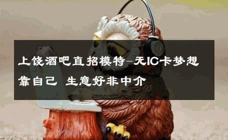 上饶酒吧直招模特-无IC卡梦想靠自己 生意好非中介