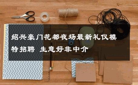 绍兴豪门花都夜场最新礼仪模特招聘 生意好非中介