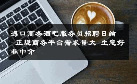 海口商务酒吧服务员招聘日结-正规商务平台需求量大 生意好非中介