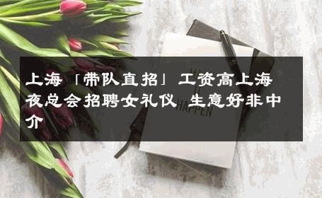 上海「带队直招」工资高上海夜总会招聘女礼仪 生意好非中介