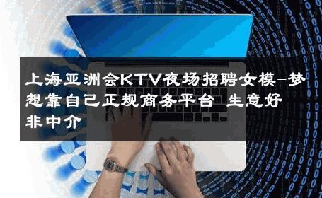 上海亚洲会KTV夜场招聘女模-梦想靠自己正规商务平台 生意好非中介