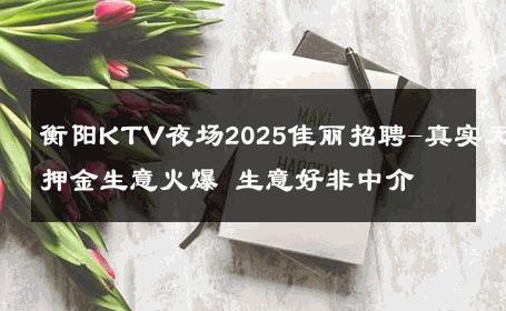 衡阳KTV夜场2025佳丽招聘-真实无押金生意火爆 生意好非中介