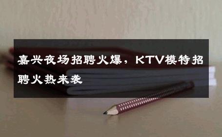 嘉兴夜场招聘火爆，KTV模特招聘火热来袭