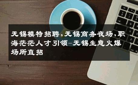 无锡模特招聘,无锡商务夜场,职海茫茫人才引领-无锡生意火爆场所直招