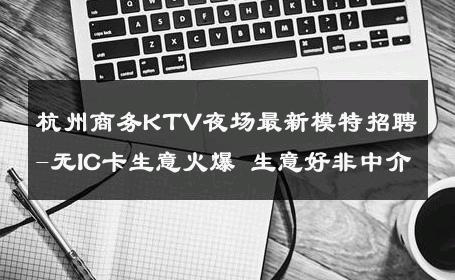 杭州商务KTV夜场最新模特招聘-无IC卡生意火爆 生意好非中介