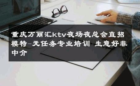 重庆万丽汇ktv夜场夜总会直招模特-无任务专业培训 生意好非中介