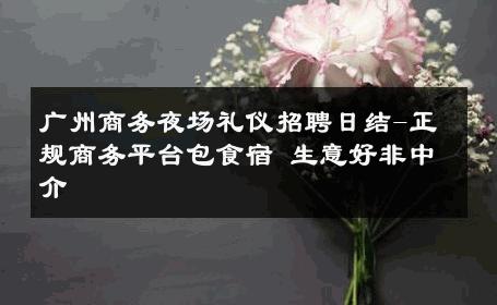 广州商务夜场礼仪招聘日结-正规商务平台包食宿 生意好非中介