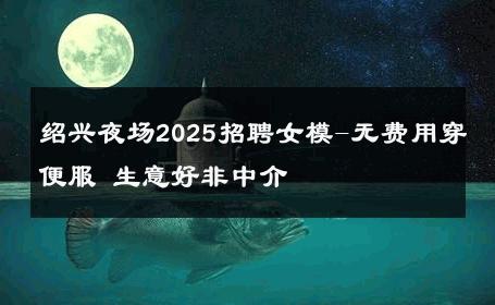 绍兴夜场2025招聘女模-无费用穿便服 生意好非中介