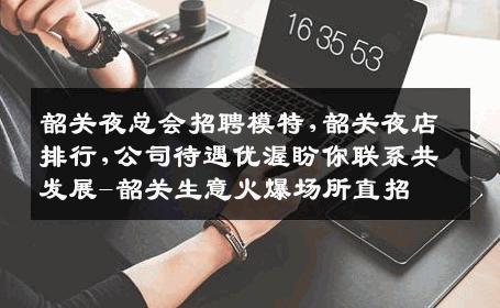 韶关夜总会招聘模特,韶关夜店排行,公司待遇优渥盼你联系共发展-韶关生意火爆场所直招