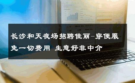 长沙和天夜场招聘佳丽-穿便服免一切费用 生意好非中介
