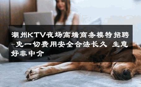 潮州KTV夜场高端商务模特招聘-免一切费用安全合法长久 生意好非中介