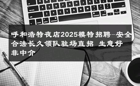 呼和浩特夜店2025模特招聘-安全合法长久领队驻场直招 生意好非中介