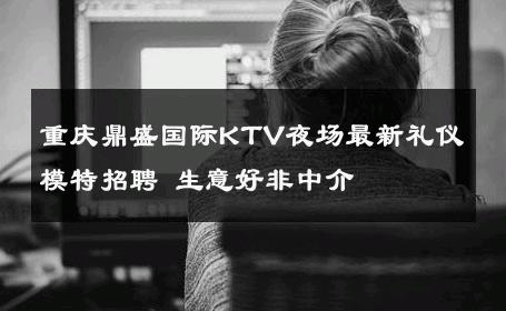 重庆鼎盛国际KTV夜场最新礼仪模特招聘 生意好非中介