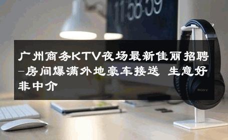 广州商务KTV夜场最新佳丽招聘-房间爆满外地豪车接送 生意好非中介