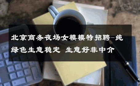 北京商务夜场女模模特招聘-纯绿色生意稳定 生意好非中介