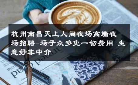 杭州南昌天上人间夜场高端夜场招聘-场子众多免一切费用 生意好非中介