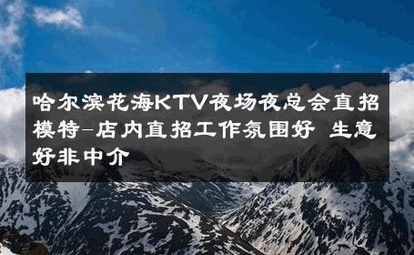 哈尔滨花海KTV夜场夜总会直招模特-店内直招工作氛围好 生意好非中介